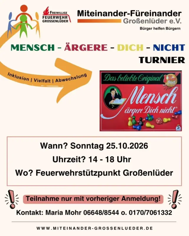 🎲 Mensch ärgere Dich nicht - Turnier in Großenlüder! 🎲

Liebe Vereine & Spielfreunde,

seid dabei, wenn wir am 25.10.2026 ab 14 Uhr gemeinsam würfeln, taktieren und jede Menge Spaß haben! 🤩

📍 Wo? Feuerwehrstützpunkt Großenlüder 

💸 Startgebühr: 5 € pro Person

🏆 Attraktive Preise warten auf euch! Unsere diesjähriger Sponsor ist ein Unterstützer beider Vereine.

🔥 Für das leibliche Wohl ist gesorgt: Frische Getränke & leckere Würstchen!

Vielen Dank an die Freiwillige Feuerwehr!

Melde dich bis zum 06.03.2025 bei Maria Mohr:

☎️ 06648 8544 | 📱 0170 7061332